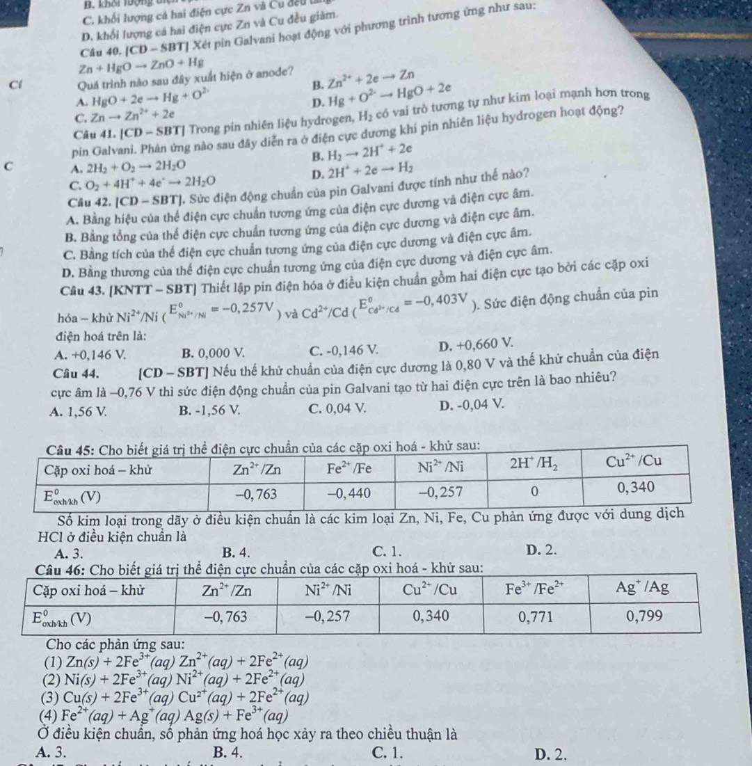 B. khôi lộng tí
C. khối lượng cả hai điện cực Zn và Cu đếu l
D. khổi lượng cá hai điện cực Zn và Cu đều giàm.
Câu 40. |CD-SBT| Xét pin Galvani hoạt động với phương trình tương ứng như sau:
Zn+HgOto ZnO+Hg
Cí Quá trình nào sau đây xuất hiện ở anode? Zn^(2+)+2eto Zn
B.
A. HgO+2eto Hg+O^(2-)
D. Hg+O^2to HgO+2e
Câu 41 .[CD-SBT] Trong pin nhiên liệu hydrogen, H2  c   trò tương tự như kim loại mạnh hơn trong
C. Znto Zn^(2+)+2e
pin Gal
g nào sau đây diễn ra ở điện cực đương khi pin nhiên liệu hydrogen hoạt động?
B. H_2to 2H^++2e
C A. 2H_2+O_2to 2H_2O 2H^++2eto H_2
C. O_2+4H^++4e^+to 2H_2O
D.
Câu 42. [CD-SBT] 2. Sức điện động chuẩn của pin Galvani được tính như thế nào?
A. Bằng hiệu của thể điện cực chuẩn tương ứng của điện cực dương và điện cực âm.
B. Bằng tổng của thế điện cực chuẩn tương ứng của điện cực dương và điện cực âm.
C. Bằng tích của thể điện cực chuẩn tương ứng của điện cực dương và điện cực âm.
D. Bằng thương của thể điện cực chuẩn tương ứng của điện cực dương và điện cực âm.
Câu 43. [KNT T - SBT| Thiết lập pin điện hóa ở điều kiện chuẩn gồm hai điện cực tạo bởi các cặp oxi
hóa - khử Ni^(2+)/Ni(^E_Ni^(2+)/Ni^circ =-0,257V)vaCd^(2+)/Cd(^E_Cd^(2+)/Cd^circ =-0,403V) ). Sức điện động chuẩn của pin
điện hoá trên là:
A. +0,146 V. B. 0,000 V. C. -0,146 V. D. +0,660 V.
Câu 44. [CD - SBT] Nếu thế khử chuẩn của điện cực dương là 0,80 V và thế khử chuẩn của điện
cực âm là −0,76 V thì sức điện động chuẩn của pin Galvani tạo từ hai điện cực trên là bao nhiêu?
A. 1,56 V. B. -1,56 V. C. 0,04 V. D. -0,04 V.
Số kim loại trong dãy ở điều kiện chuẩn là các kim loại Zn, Ni, Fe, Cu phản ứng được với
HCl ở điều kiện chuẩn là
A. 3. B. 4. C. 1. D. 2.
sau:
(1) Zn(s)+2Fe^(3+)(aq)Zn^(2+)(aq)+2Fe^(2+)(aq)
(2) Ni(s)+2Fe^(3+)(aq)Ni^(2+)(aq)+2Fe^(2+)(aq)
(3) Cu(s)+2Fe^(3+)(aq)Cu^(2+)(aq)+2Fe^(2+)(aq)
(4) Fe^(2+)(aq)+Ag^+(aq)Ag(s)+Fe^(3+)(aq)
Ở điều kiện chuẩn, số phản ứng hoá học xảy ra theo chiều thuận là
A. 3. B. 4. C. 1. D. 2.