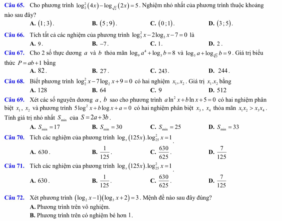 Cho phương trình log _2^(2(4x)-log _sqrt(2))(2x)=5. Nghiệm nhỏ nhất của phương trình thuộc khoảng
nào sau đây?
A. (1;3). B. (5;9). C. (0;1). D. (3;5).
Câu 66. Tích tất cả các nghiệm của phương trình log _3^(2x-2log _3)x-7=0 là
A. 9 . B. -7 . C. 1. D. 2 .
Câu 67. Cho 2 số thực dương a và b thỏa mãn log _9a^4+log _3b=8 và log _3a+log _sqrt[3](3)b=9. Giá trị biểu
thức P=ab+1 bằng
A. 82 . B. 27 . C. 243 . D. 244 .
Câu 68. Biết phương trình log _2^(2x-7log _2)x+9=0 có hai nghiệm x_1,x_2. Giá trị x_1.x_2 bằng
A. 128 B. 64 C. 9 D. 512
Câu 69. Xét các số nguyên dương a , b sao cho phương trình aln^2x+bln x+5=0 có hai nghiệm phân
biệt x_1,x_2 và phương trình 5log^2x+blog x+a=0 có hai nghiệm phân biệt x_3,x_4 thỏa mãn x_1x_2>x_3x_4.
Tính giá trị nhỏ nhất S_min của S=2a+3b.
A. S_min=17 B. S_min=30 C. S_min=25 D. S_min=33
Câu 70. Tích các nghiệm của phương trình log _x(125x).log _(25)^2x=1
A. 630 . B.  1/125 . C.  630/625 . D.  7/125 
Câu 71. Tích các nghiệm của phương trình log _x(125x).log _(25)^2x=1
A. 630 . B.  1/125 . C.  630/625 . D.  7/125 
Câu 72. Xét phương trình (log _2x-1)(log _3x+2)=3. Mệnh đề nào sau đây đúng?
A. Phương trình trên vô nghiệm.
B. Phương trình trên có nghiệm bé hơn 1.