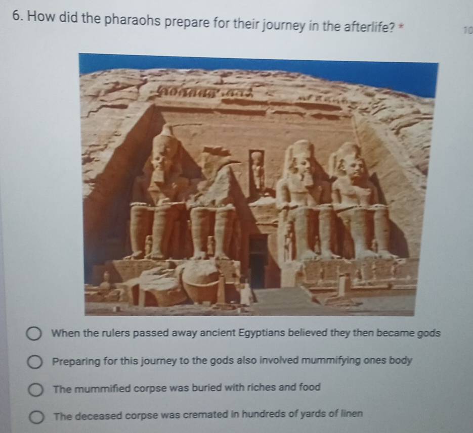 How did the pharaohs prepare for their journey in the afterlife? *
10
When the rulers passed away ancient Egyptians believed they then became gods
Preparing for this journey to the gods also involved mummifying ones body
The mummified corpse was buried with riches and food
The deceased corpse was cremated in hundreds of yards of linen