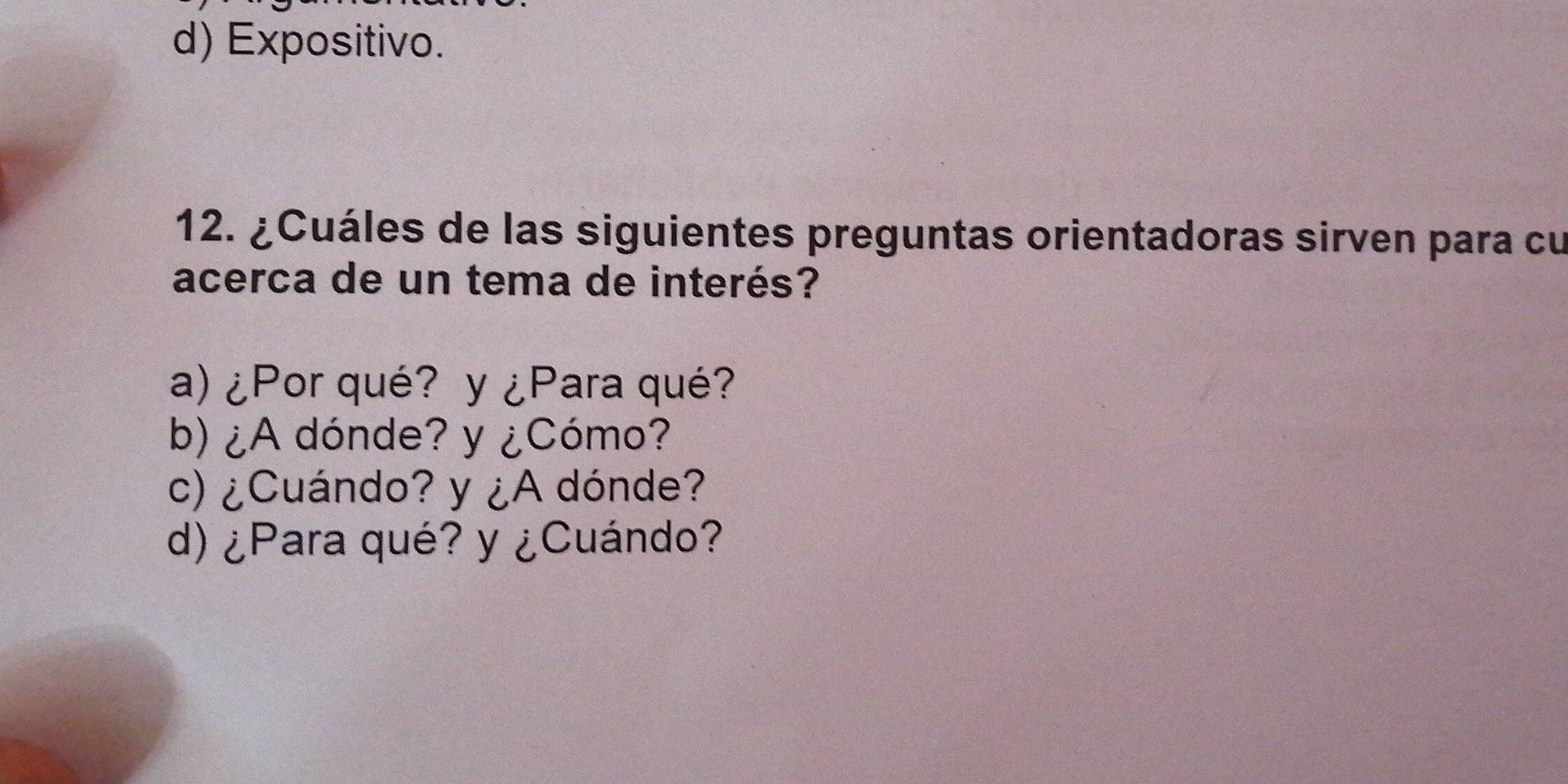 d) Expositivo.
12. ¿Cuáles de las siguientes preguntas orientadoras sirven para cu
acerca de un tema de interés?
a) ¿Por qué? y ¿Para qué?
b) ¿A dónde? y ¿Cómo?
c) ¿Cuándo? y ¿A dónde?
d) ¿Para qué? y ¿Cuándo?