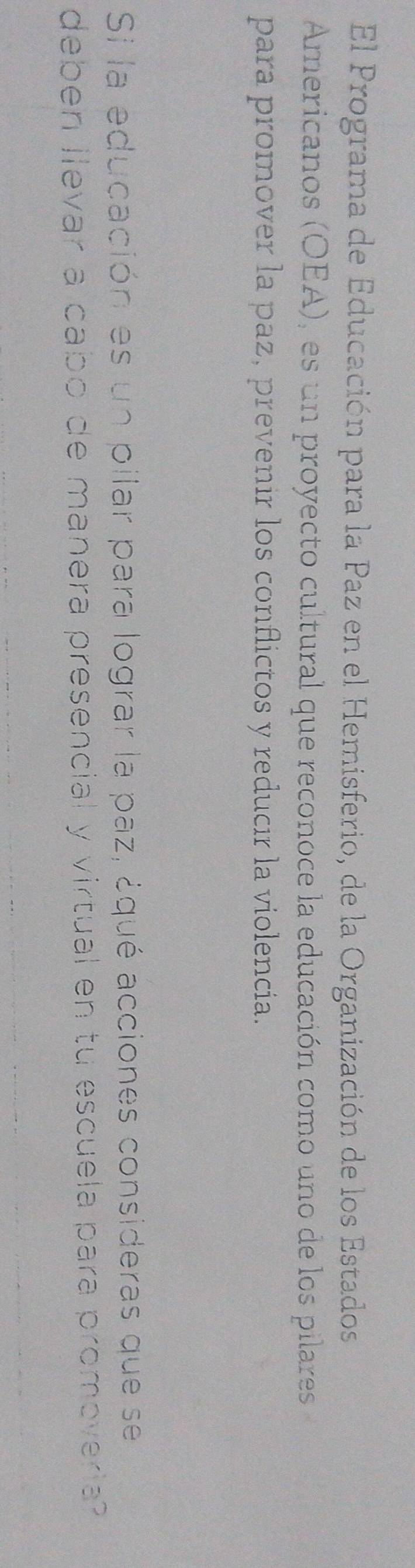 El Programa de Educación para la Paz en el Hemisferio, de la Organización de los Estados 
Americanos (OEA), es un proyecto cultural que reconoce la educación como uno de los pilares 
para promover la paz, prevenir los conflictos y reducır la violencia. 
Si la educación es un pilar para lograr la paz, ¿qué acciones consideras que se 
deben llevar a cabo de manera presencial y virtual en tu escuela para promoveria?