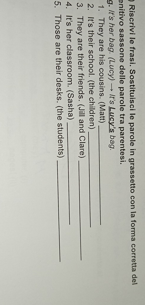 ) Riscrivi le frasi. Sostituisci le parole in grassetto con la forma corretta del 
enitivo sassone delle parole tra parentesi. 
g. It's her bag. (Lucy) → It's Lucy’s bag. 
1. They are his cousins. (Matt)_ 
2. It's their school. (the children)_ 
3. They are their friends. (Jill and Clare)_ 
4. It's her classroom. (Sasha)_ 
5. Those are their desks. (the students)_