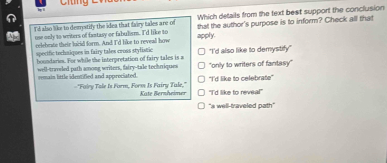 Citing
Which details from the text best support the conclusion
I'd also like to demystify the idea that fairy tales are of that the author's purpose is to inform? Check all that
use only to writers of fantasy or fabulism. I'd like to apply.
celebrate their lucid form. And I'd like to reveal how
specific techniques in fairy tales cross stylistic "I'd also like to demystify"
boundaries. For while the interpretation of fairy tales is a
well-traveled path among writers, fairy-tale techniques "only to writers of fantasy"
remain little identified and appreciated.
—“Fairy Tale Is Form, Form Is Fairy Tale,” "I’d like to celebrate"
Kate Bernheimer "I'd like to reveal"
“a well-traveled path"