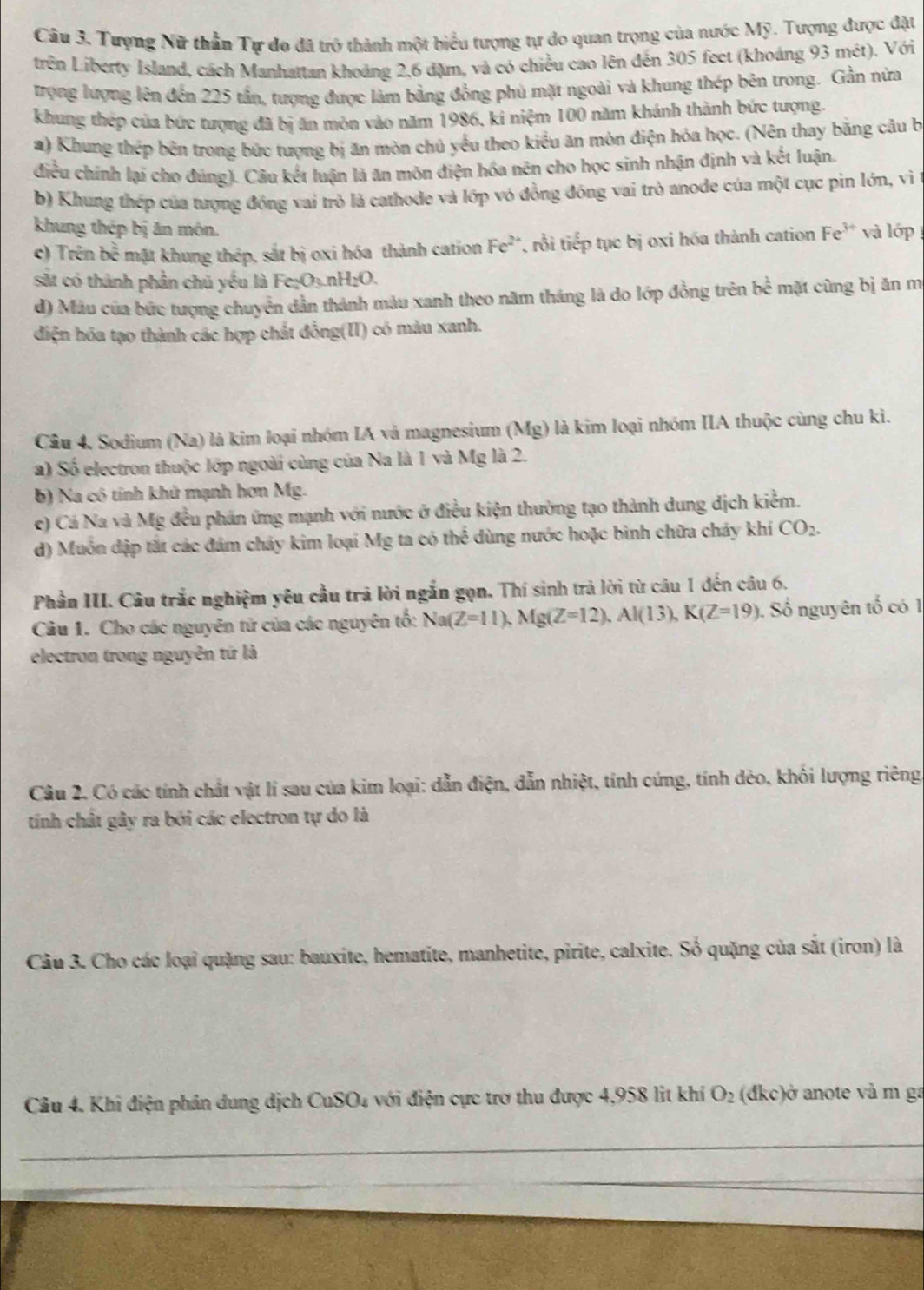 Tượng Nữ thần Tự đo đã trở thành một biểu tượng tự do quan trọng của nước Mỹ. Tượng được đặt
trên Liberty Island, cách Manhattan khoảng 2,6 đặm, và có chiều cao lên đến 305 feet (khoáng 93 mét). Với
trọng lượng lên đến 225 tấn, tượng được làm bằng đồng phủ mặt ngoài và khung thép bên trong. Gần nửa
khung thép của bức tượng đã bị ăn mòn vào năm 1986, ki niệm 100 năm khánh thành bức tượng.
a) Khung thép bên trong bức tượng bị ăn mòn chủ yếu theo kiểu ăn môn điện hóa học. (Nên thay băng câu b
điều chính lại cho đúng). Câu kết luận là ăn môn điện hóa nên cho học sinh nhận định và kết luận.
b) Khung thép của tượng đồng vai trò là cathode và lớp vỏ đồng đồng vai trò anode của một cục pin lớn, vì
khung thép bị ăn môn. và lớp 
c) Trên bc^(frac 2)3 mặt khung thép, sắt bị oxi hóa thành cation Fe^(2+) , rồi tiếp tục bị oxi hóa thành cation Fe^(3+)
st có thành phần chủ yếu là Fe;O3 1 H_2O.
d) Mâu của bức tượng chuyển dẫn thành màu xanh theo năm tháng là do lớp đồng trên be^(frac 1)e mặt cùng bị ăn m
điện hóa tạo thành các hợp chất đồng(II) có màu xanh.
Câu 4. Sodium (Na) là kim loại nhóm IA và magnesium (Mg) là kim loại nhóm IIA thuộc cùng chu ki.
a) Số electron thuộc lớp ngoài cùng của Na là 1 và Mg là 2.
b) Na có tính khử mạnh hơn Mg.
c) Cá Na và Mỹ đều phản ứng mạnh với nước ở điều kiện thường tạo thành dung dịch kiểm.
d) Muồn dập tắt các đám chảy kim loại Mg ta có thể dùng nước hoặc bình chữa cháy khí CO_2.
Phần III. Câu trắc nghiệm yêu cầu trã lời ngắn gọn. Thí sinh trả lời từ câu 1 đến câu 6.
Câu 1. Cho các nguyên tử của các nguyên tổ: Na(Z=11),Mg(Z=12),Al(13),K(Z=19) 1. Số nguyên tố có 1,
electron trong nguyên tứ là
Câu 2. Có các tính chất vật lí sau của kim loại: dẫn điện, dẫn nhiệt, tính cứng, tính dẻo, khối lượng riêng,
tính chất gây ra bởi các electron tự do là
Câu 3. Cho các loại quặng sau: bauxite, hematite, manhetite, pirite, calxite. Số quặng của sắt (iron) là
Câu 4. Khi điện phân dung dịch CuSO₄ với điện cực trơ thu được 4,958 lit khí O_2 (đkc)ở anote và m ga