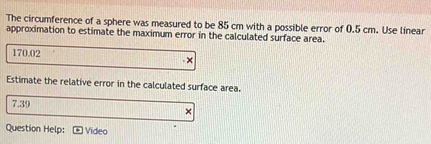 The circumference of a sphere was measured to be 85 cm with a possible error of 0.5 cm. Use linear 
approximation to estimate the maximum error in the calculated surface area.
170.02
Estimate the relative error in the calculated surface area.
7.39
Question Help: Video