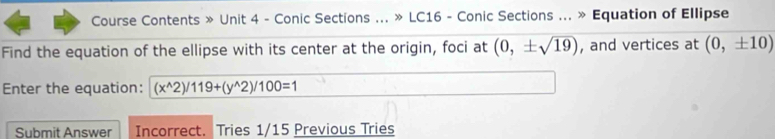 Course Contents » Unit 4 - Conic Sections ... » LC16 - Conic Sections ... » Equation of Ellipse 
Find the equation of the ellipse with its center at the origin, foci at (0,± sqrt(19)) , and vertices at (0,± 10)
Enter the equation: (x^(wedge)2)/119+(y^(wedge)2)/100=1
Submit Answer Incorrect. Tries 1/15 Previous Tries