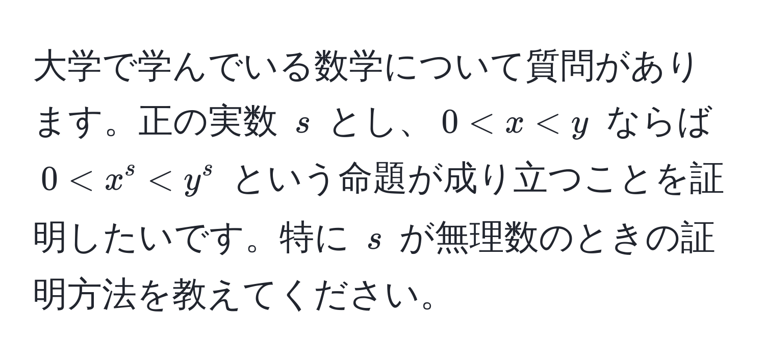 大学で学んでいる数学について質問があります。正の実数 $s$ とし、$0 < x < y$ ならば $0 < x^s < y^s$ という命題が成り立つことを証明したいです。特に $s$ が無理数のときの証明方法を教えてください。