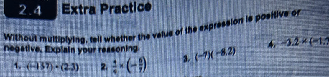 2.4 Extra Practice 
Without multiplying, tell whether the value of the expression is positive or 
3. (-7)(-8.2) A. -3.2* (-1.7
negative. Explain your reasoning. 
1. (-157)· (2.3) 2.  4/9 * (- 6/7 )