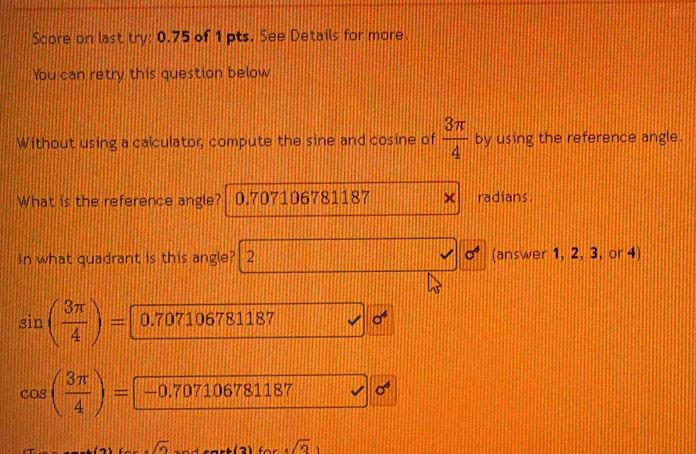 Score on last try: 0.75 of 1 pts. See Details for more.
You can retry this question below
Without using a calculator, compute the sine and cosine of  3π /4  by using the reference angle.
What is the reference angle? 0.707106781187 radians.
In what quadrant is this angle? 2 sigma^4 (answer 1, 2, 3, or 4)
sin ( 3π /4 )= 0.707106781187 sigma^4
cos ( 3π /4 )= —0.707106781187 sigma^6
sqrt(6)
sqrt(3))