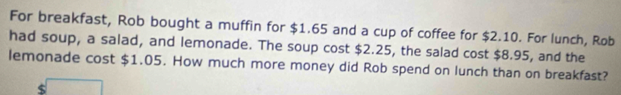 For breakfast, Rob bought a muffin for $1.65 and a cup of coffee for $2.10. For lunch, Rob 
had soup, a salad, and lemonade. The soup cost $2.25, the salad cost $8.95, and the 
lemonade cost $1.05. How much more money did Rob spend on lunch than on breakfast?
$