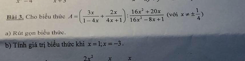 x-4 x+3
Bài 3. Cho biểu thức A=( 3x/1-4x + 2x/4x+1 ): (16x^2+20x)/16x^2-8x+1  (với x!= ±  1/4 )
a) Rút gọn biểu thức. 
b) Tính giá trị biểu thức khi x=1;x=-3.
2x^2 x x