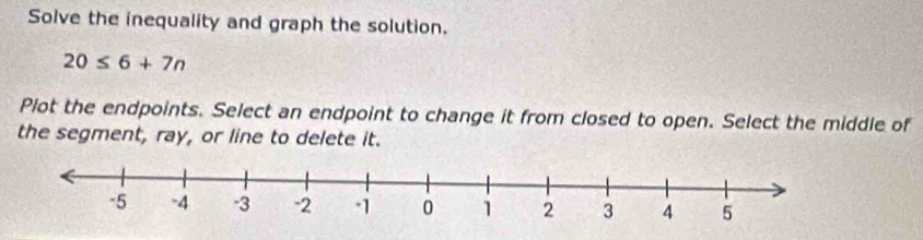 Solve the inequality and graph the solution.
20≤ 6+7n
Plot the endpoints. Select an endpoint to change it from closed to open. Select the middle of 
the segment, ray, or line to delete it.