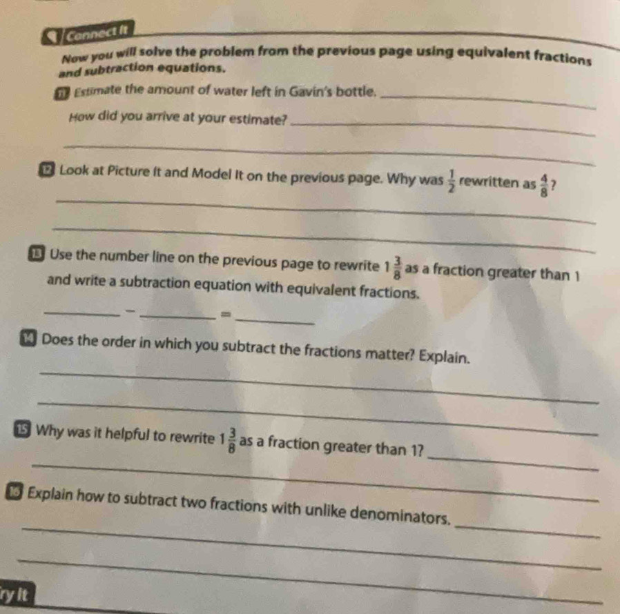 Connect it 
Now you will solve the problem from the previous page using equivalent fractions 
and subtraction equations. 
e Estimate the amount of water left in Gavin's bottle._ 
How did you arrive at your estimate?_ 
_ 
_ 
Look at Picture It and Model It on the previous page. Why was  1/2  rewritten as  4/8  7 
_ 
Use the number line on the previous page to rewrite 1 3/8  as a fraction greater than 1
and write a subtraction equation with equivalent fractions. 
_ 
__= 
_ 
_ Does the order in which you subtract the fractions matter? Explain. 
_ 
_ 
_ 
Why was it helpful to rewrite 1 3/8  as a fraction greater than 1? 
_ 
_ 
Explain how to subtract two fractions with unlike denominators. 
_ 
ryit
