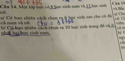 Một lớp học có 8 học sinh nam và 12 học sinh Câu 19
nữ. và Bắc 
a/ Có bao nhiêu cách chọn ra 6 học sinh sao cho có đù a/ Chc
c6 12
cả nam và nữ. viên. 
b/ Có bạo nhiêu cách chọn ra 10 học sinh trong đó có ít có m 
nhất hai học sinh nam. b/ C
ng 
các 
tr