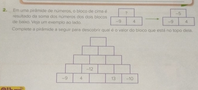 Em uma pirâmide de números, o bloco de cima é ?
-5
resultado da soma dos números dos dois blocos
de baixo. Veja um exemplo ao lado.
-9 4 -9 4
Complete a pirâmide a seguir para descobrir qual é o valor do bloco que está no topo dela.