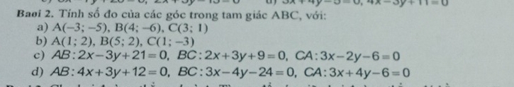 3x+4y-3=0, 4x-3y+11=0
Baoi 2. Tính số đo của các góc trong tam giác ABC, với: 
a) A(-3;-5), B(4;-6), C(3;1)
b) A(1;2), B(5;2), C(1;-3)
c) AB:2x-3y+21=0, BC:2x+3y+9=0 , CA: 3x-2y-6=0
d) AB:4x+3y+12=0, BC:3x-4y-24=0 , CA: 3x+4y-6=0