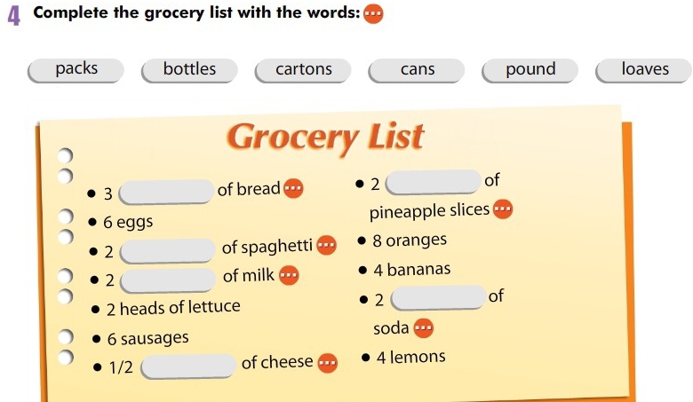 A Complete the grocery list with the words: 
packs bottles cartons cans pound loaves 
Grocery List
3 of bread 2 of
6 eggs pineapple slices 
_ 
_
2 of spaghetti 8 oranges 
_ 
2 
of milk 4 bananas 
of
2 heads of lettuce 
2 
_ 
soda
6 sausages 
_
1/2 of cheese 4 lemons