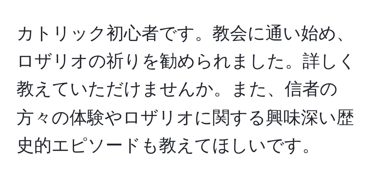 カトリック初心者です。教会に通い始め、ロザリオの祈りを勧められました。詳しく教えていただけませんか。また、信者の方々の体験やロザリオに関する興味深い歴史的エピソードも教えてほしいです。