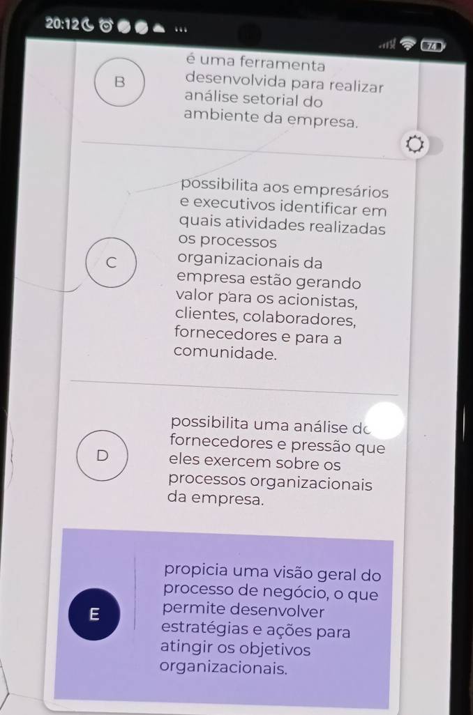 20:12
a
é uma ferramenta
B desenvolvida para realizar
análise setorial do
ambiente da empresa.
possibilita aos empresários
e executivos identificar em
quais atividades realizadas
os processos
C organizacionais da
empresa estão gerando
valor para os acionistas,
clientes, colaboradores,
fornecedores e para a
comunidade.
possibilita uma análise do
fornecedores e pressão que
D eles exercem sobre os
processos organizacionais
da empresa.
propicia uma visão geral do
processo de negócio, o que
E permite desenvolver
estratégias e ações para
atingir os objetivos
organizacionais.