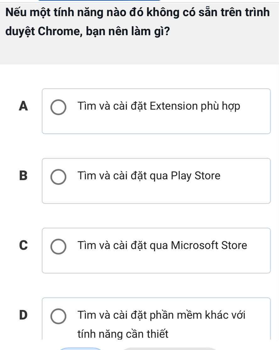 Nếu một tính năng nào đó không có sẵn trên trình
duyệt Chrome, bạn nên làm gì?
A Tìm và cài đặt Extension phù hợp
B Tìm và cài đặt qua Play Store
C Tìm và cài đặt qua Microsoft Store
D Tìm và cài đặt phần mềm khác với
tính năng cần thiết