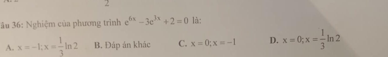 2
3âu 36: Nghiệm của phương trình e^(6x)-3e^(3x)+2=0 là:
A. x=-1; x= 1/3 ln 2 B. Đáp án khác C. x=0; x=-1
D. x=0; x= 1/3 ln 2