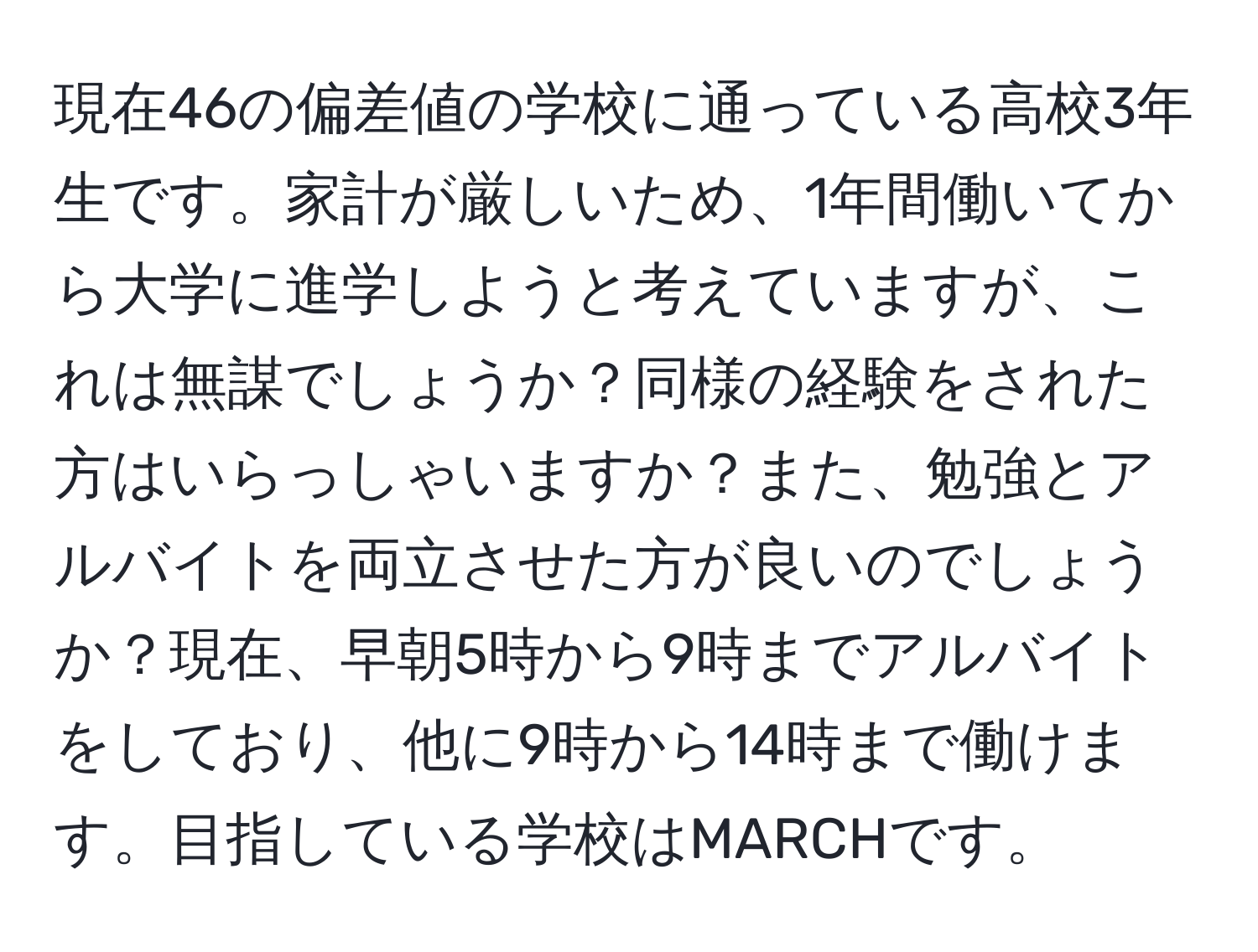 現在46の偏差値の学校に通っている高校3年生です。家計が厳しいため、1年間働いてから大学に進学しようと考えていますが、これは無謀でしょうか？同様の経験をされた方はいらっしゃいますか？また、勉強とアルバイトを両立させた方が良いのでしょうか？現在、早朝5時から9時までアルバイトをしており、他に9時から14時まで働けます。目指している学校はMARCHです。