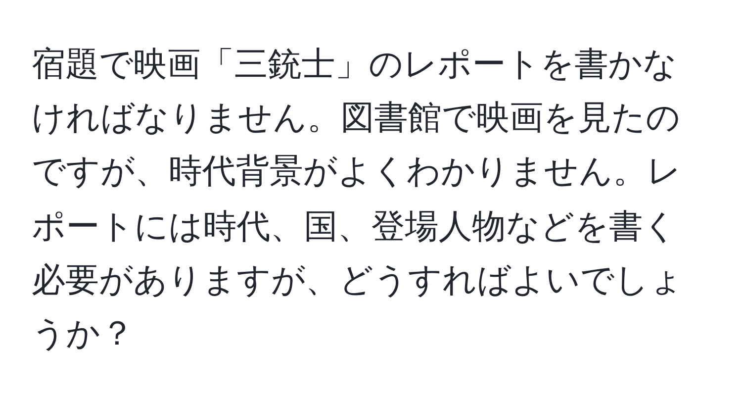 宿題で映画「三銃士」のレポートを書かなければなりません。図書館で映画を見たのですが、時代背景がよくわかりません。レポートには時代、国、登場人物などを書く必要がありますが、どうすればよいでしょうか？
