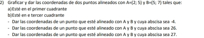 Graficar y dar las coordenadas de dos puntos alineados con A=(2;5) B=(5;7) tales que: 
a) Esté en el primer cuadrante 
b) Esté en e tercer cuadrante 
Dar las coordenadas de un punto que esté alineado con A y B y cuya abscisa sea -4. 
Dar las coordenadas de un punto que esté alineado con A y B y cuya abscisa sea 26. 
Dar las coordenadas de un punto que esté alineado con A y B y cuya abscisa sea 27.