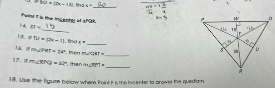 overline BG=(2x-15) , find x= _` 
Point 7 is the Incenter of △ PQR. 
_ 
14. ST=
15. If TU=(2x-1) , find x= _ 
16. If m∠ PRT=24° , then m∠ QRT= _ 
17. If m∠ RPQ=62° , then m∠ RPT= _ 
18. Use the figure below where Point F is the Incenter to answer the questions.