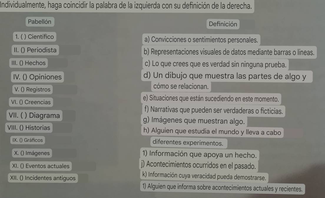 Individualmente, haga coincidir la palabra de la izquierda con su definición de la derecha.
Pabellón Definición
1. ( ) Científico a) Convicciones o sentimientos personales.
II. () Periodista b) Representaciones visuales de datos mediante barras o líneas.
III. () Hechos c) Lo que crees que es verdad sin ninguna prueba.
IV. () Opiniones
d) Un dibujo que muestra las partes de algo y
V. () Registros
cómo se relacionan.
VI. () Creencias
e) Situaciones que están sucediendo en este momento.
f) Narrativas que pueden ser verdaderas o ficticias.
VII.( ) Diagrama g) Imágenes que muestran algo.
VIII. () Historias h) Alguien que estudia el mundo y lleva a cabo
IX. () Gráficos diferentes experimentos.
X. () Imágenes 1) Información que apoya un hecho.
XI. () Eventos actuales
j) Acontecimientos ocurridos en el pasado.
XII. () Incidentes antiguos
k) Información cuya veracidad pueda demostrarse.
1) Alguien que informa sobre acontecimientos actuales y recientes.