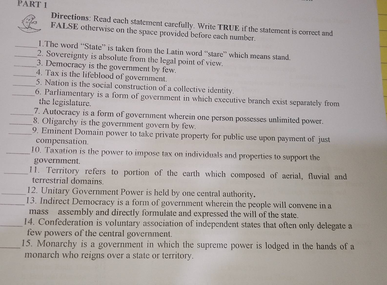 Directions: Read each statement carefully. Write TRUE if the statement is correct and 
FALSE otherwise on the space provided before each number. 
_1.The word “State” is taken from the Latin word “stare” which means stand. 
_2. Sovereignty is absolute from the legal point of view. 
_3. Democracy is the government by few. 
_4. Tax is the lifeblood of government. 
_5. Nation is the social construction of a collective identity. 
_6. Parliamentary is a form of government in which executive branch exist separately from 
the legislature. 
_7. Autocracy is a form of government wherein one person possesses unlimited power. 
_8. Oligarchy is the government govern by few. 
_9. Eminent Domain power to take private property for public use upon payment of just 
compensation. 
_10. Taxation is the power to impose tax on individuals and properties to support the 
government. 
_11. Territory refers to portion of the earth which composed of aerial, fluvial and 
terrestrial domains. 
_12. Unitary Government Power is held by one central authority. 
_13. Indirect Democracy is a form of government wherein the people will convene in a 
mass assembly and directly formulate and expressed the will of the state. 
_14. Confederation is voluntary association of independent states that often only delegate a 
few powers of the central government. 
_15. Monarchy is a government in which the supreme power is lodged in the hands of a 
monarch who reigns over a state or territory.