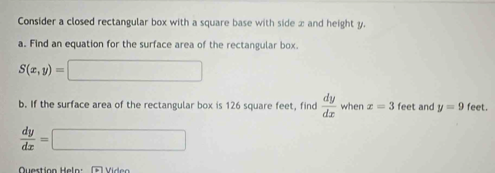 Consider a closed rectangular box with a square base with side x and height y. 
a. Find an equation for the surface area of the rectangular box.
S(x,y)=
b. If the surface area of the rectangular box is 126 square feet, find  dy/dx  when x=3 feet and y=9 feet.
 dy/dx =
□ 
Question Heln: Vídeo