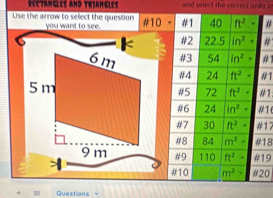 Rectangles and triangles and select the correct units s 
Use the arrow to select the question #10 #1 40 ft^2· # 
you want to see. 
< 
#2 22.5 ln^2· #
6m
#3 54 ln^2· #1 
#4 24 ft^2· #1
5m
#5 72 ft^2· #1 
#6 24 ln^2- #1( 
#7 30 ft^2· # 17
#8 84 m^2+ # 18
9 m
#9 110 ft^2· # 19

#10 m^2+ # 20
+ Questions