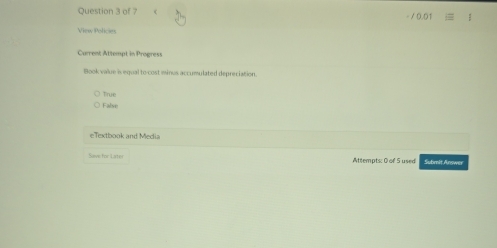 − / 0.01
View Policies
Current Attempt in Progress
Book value is equal to cost minus accumulated depreciation.
True
False
eTextbook and Media
Save for Later Attlempts: 0 of 5 used Subit Annwer
