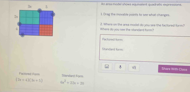 An area model shows equivalent quadratic expressions. 
1. Drag the movable points to see what changes. 
2. Where on the area model do you see the factored form? 
Where do you see the standard form? 
Factored form: 
Standard form: 
sqrt(± ) Share With Class 
Factored Form Standard Form
(2x+4)(3x+5) 6x^2+22x+20