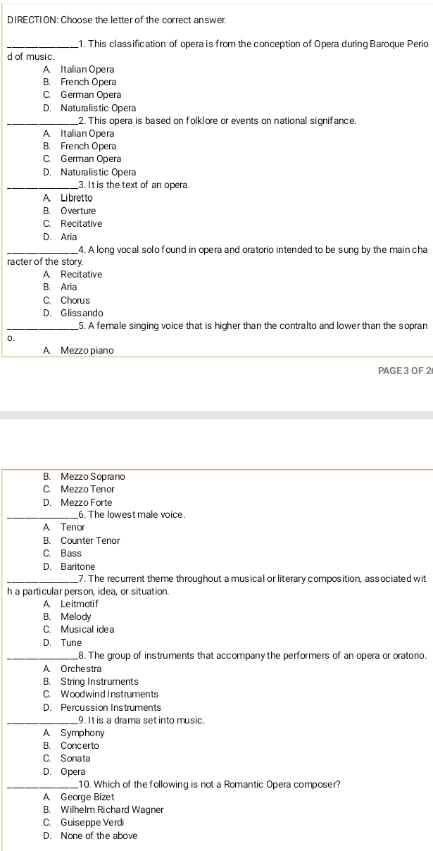 DIRECTION: Choose the letter of the correct answer.
_1. This classification of opera is from the conception of Opera during Baroque Perio
d of music.
A. Italian Opera
B. French Opera
C. German Opera
D. Naturalistic Opera
_2. This opera is based on folklore or events on national signifance.
A Italian Opera
B. French Opera
C. German Opera
D. Naturalistic Opera
_3. It is the text of an opera.
A. Libret to
B. Overture
C. Recitative
D. Aria
_4. A long vocal solo found in opera and oratorio intended to be sung by the main cha
racter of the story.
A Recitative
B. Aria
C. Chorus
D. Glissando
_5. A female singing voice that is higher than the contralto and lower than the sopran
0.
A Mezzo piano
PAGE 3 OF 2
B. Mezzo Soprano
C. Mezzo Tenor
D. Mezzo Forte
_6. The lowest male voice.
A Tenor
B. Counter Tenor
C. Bass
D. Baritone
_7. The recurrent theme throughout a musical or literary composition, associated wit
h a particular person, idea, or situation.
A Leitmotif
B. Melody
C. Musical idea
D. Tune
_8. The group of instruments that accompany the performers of an opera or oratorio.
A Orchestra
B. String Instruments
C. Woodwind Instruments
D. Percussion Instruments
_9. It is a drama set into music.
A Symphony
B. Concerto
C. Sonata
D. Opera
_10. Which of the following is not a Romantic Opera composer?
A George Bizet
B. Wilhelm Richard Wagner
C. Guiseppe Verdi
D. None of the above