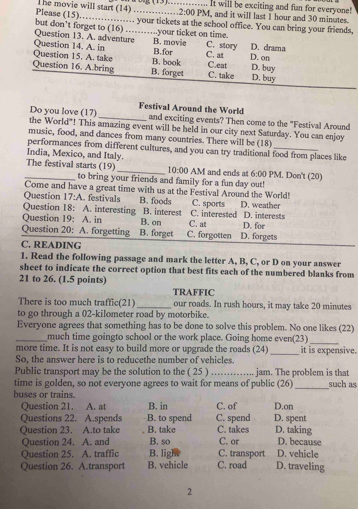 It will be exciting and fun for everyone!
The movie will start (14) _ 2:( 00 PM, and it will last 1 hour and 30 minutes.
Please (15)_ .. your tickets at the school office. You can bring your friends,
but don’t forget to (16) …… ..your ticket on time.
Question 13. A. adventure B. movie C. story D. drama
Question 14. A. in B.for C. at D. on
Question 15. A. take B. book C.eat D. buy
Question 16. A.bring B. forget C. take D. buy
Festival Around the World
Do you love (17)_ and exciting events? Then come to the "Festival Around
the World"! This amazing event will be held in our city next Saturday. You can enjoy
music, food, and dances from many countries. There will be (18)
performances from different cultures, and you can try traditional food from places like
India, Mexico, and Italy.
_The festival starts (19)_ 10:00 AM and ends at 6:00 PM. Don't (20)
to bring your friends and family for a fun day out!
Come and have a great time with us at the Festival Around the World!
Question 17:A. festivals B. foods C. sports D. weather
Question 18: A. interesting B. interest C. interested D. interests
Question 19: A. in B. on C. at D. for
Question 20: A. forgetting B. forget C. forgotten D. forgets
C. READING
1. Read the following passage and mark the letter A, B, C, or D on your answer
sheet to indicate the correct option that best fits each of the numbered blanks from
21 to 26. (1.5 points)
TRAFFIC
There is too much traffic(21) _our roads. In rush hours, it may take 20 minutes
to go through a 02-kilometer road by motorbike.
Everyone agrees that something has to be done to solve this problem. No one likes (22)
_much time goingto school or the work place. Going home even(23)_
more time. It is not easy to build more or upgrade the roads (24) _it is expensive.
So, the answer here is to reducethe number of vehicles.
Public transport may be the solution to the ( 25 ) _jam. The problem is that
time is golden, so not everyone agrees to wait for means of public (26)_ such as
buses or trains.
Question 21. A. at B. in C. of D.on
Questions 22. A.spends B. to spend C. spend D. spent
Question 23. s A.to take B. take C. takes D. taking
Question 24. A. and B. so C. or D. because
Question 25. A. traffic B. light C. transport D. vehicle
Question 26. A.transport B. vehicle C. road D. traveling
2