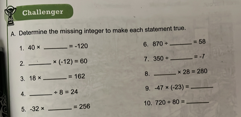 Challenger 
A. Determine the missing integer to make each statement true. 
6. 
1. 40* _ =-120 870/ _ =58
2. _ * (-12)=60
7. 350/ _  =-7
3. 18* _  =162 8. _ * 28=280
4. _ / 8=24 9. -47* (-23)= _ 
10. 
5. -32* _ =256 720/ 80= _