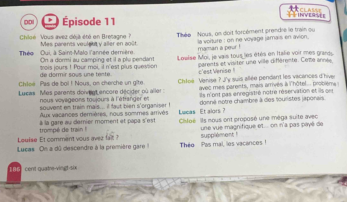 CLASSE 
INVERSEE 
DDI Épisode 11 
Chloé Vous avez déjà été en Bretagne ? 
Théo Nous, on doit forcément prendre le train ou 
Mes parents veulent y aller en août. la voiture : on ne voyage jamais en avion, 
Théo Oui, à Saint-Malo l'année dernière. maman a peur ! 
On a dormi au camping et il a plu pendant Louise Moi, je vais tous les étés en Italie voir mes grands 
trois jours ! Pour moi, il n'est plus question parents et visiter une ville différente. Cette année. 
de dormir sous une tente. c’est Venise ! 
Chloé Pas de bol ! Nous, on cherche un gîte. Chloé Venise ? J'y suis allée pendant les vacances d'hiver 
Lucas Mes parents doivent encore décider où aller : avec mes parents, mais arrivés à l'hôtel... problème 
nous voyageons toujours à l'étranger et Ils n'ont pas enregistré notre réservation et ils ont 
souvent en train mais... il faut bien s’organiser ! donné notre chambre à des touristes japonais. 
Aux vacances dernières, nous sommes arrivés Lucas Et alors ? 
à la gare au dernier moment et papa s'est Chloé Ils nous ont proposé une méga suite avec 
trompé de train ! 
une vue magnifique et... on n'a pas payé de 
Louise Et comment vous avez fait ? supplément ! 
Lucas On a dû descendre à la première gare ! Théo Pas mal, les vacances ! 
186 cent quatre-vingt-six