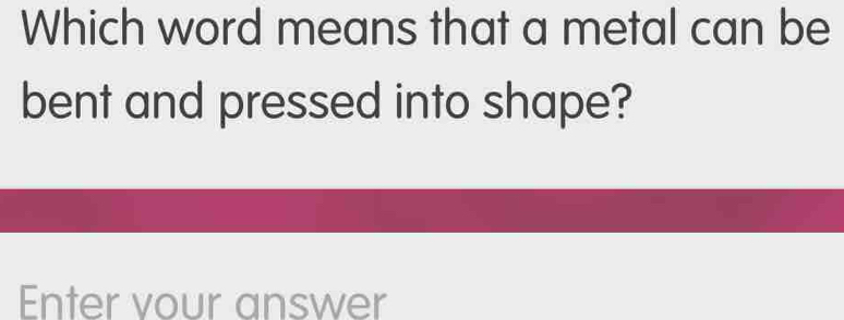 Which word means that a metal can be 
bent and pressed into shape? 
Enter vour answer