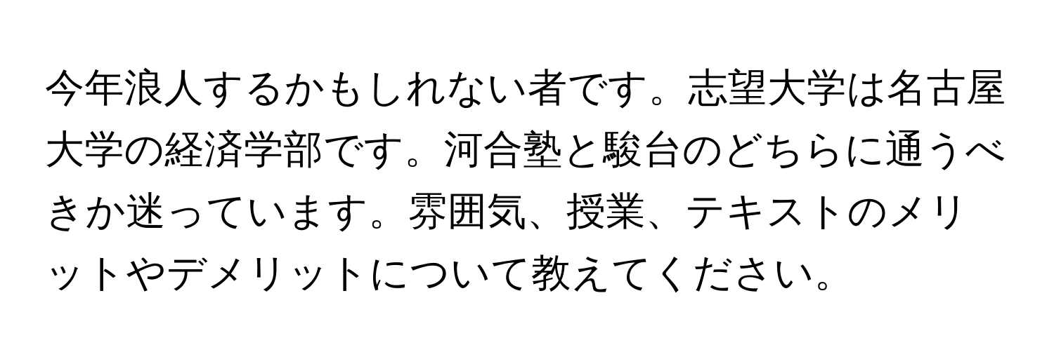 今年浪人するかもしれない者です。志望大学は名古屋大学の経済学部です。河合塾と駿台のどちらに通うべきか迷っています。雰囲気、授業、テキストのメリットやデメリットについて教えてください。