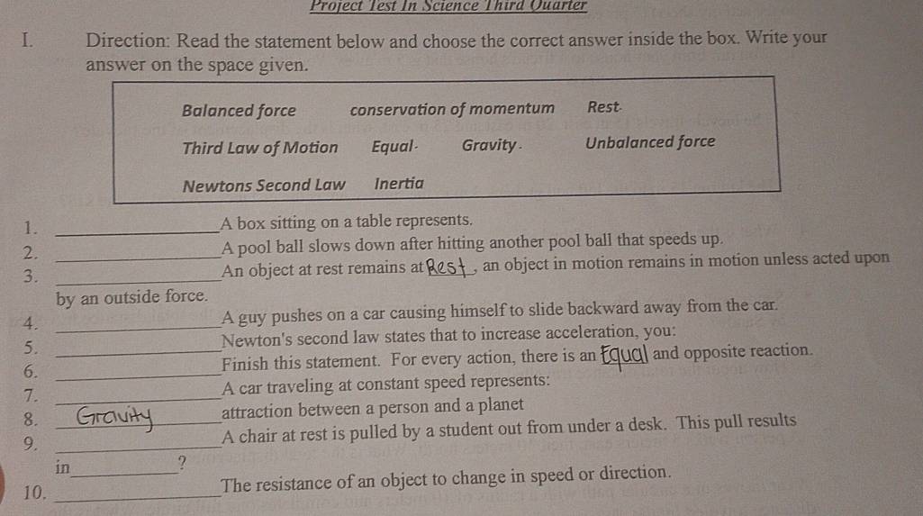 Project Test In Science Third Quarter
I.€£ Direction: Read the statement below and choose the correct answer inside the box. Write your
answer on the space given.
Balanced force conservation of momentum Rest-
Third Law of Motion Equal- Gravity . Unbalanced force
Newtons Second Law Inertia
1. _A box sitting on a table represents.
2. _A pool ball slows down after hitting another pool ball that speeds up.
3. _An object at rest remains at_ , an object in motion remains in motion unless acted upon
by an outside force.
4. _A guy pushes on a car causing himself to slide backward away from the car.
5. Newton's second law states that to increase acceleration, you:
6. __Finish this statement. For every action, there is an and opposite reaction.
7. _A car traveling at constant speed represents:
8. attraction between a person and a planet
9. __A chair at rest is pulled by a student out from under a desk. This pull results
in
?
10. __The resistance of an object to change in speed or direction.