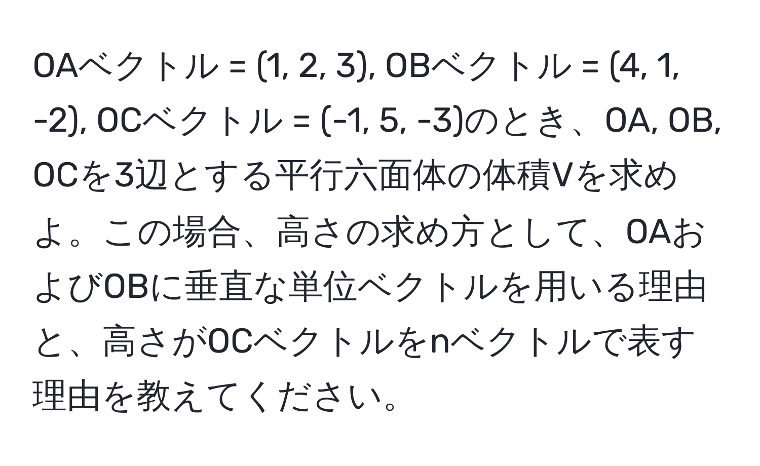 OAベクトル = (1, 2, 3), OBベクトル = (4, 1, -2), OCベクトル = (-1, 5, -3)のとき、OA, OB, OCを3辺とする平行六面体の体積Vを求めよ。この場合、高さの求め方として、OAおよびOBに垂直な単位ベクトルを用いる理由と、高さがOCベクトルをnベクトルで表す理由を教えてください。