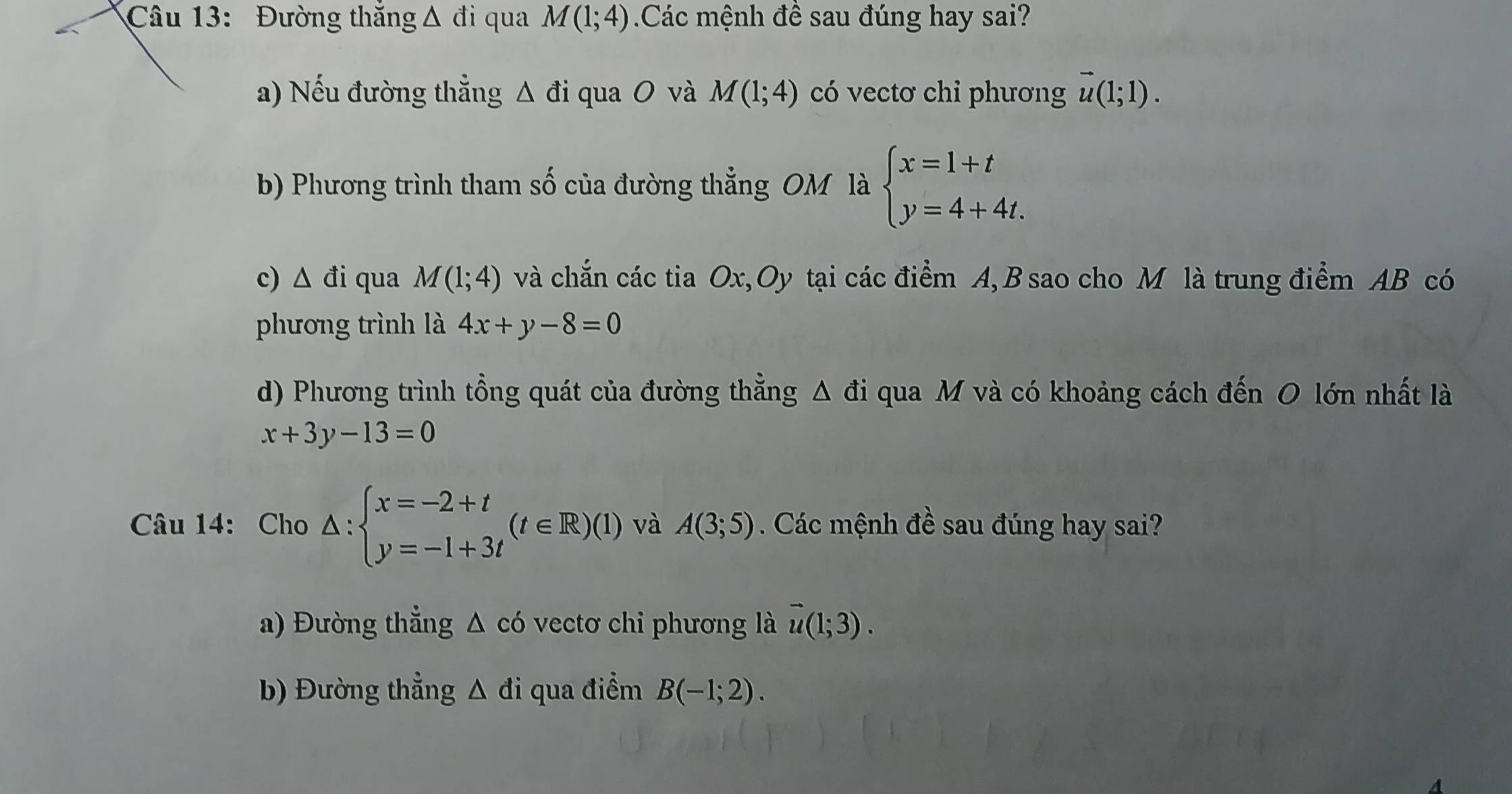 Đường thắng Δ đi qua M(1;4) Các mệnh đề sau đúng hay sai?
a) Nếu đường thẳng △ di quaO và M(1;4) có vectơ chỉ phương vector u(1;1). 
b) Phương trình tham số của đường thẳng OM là beginarrayl x=1+t y=4+4t.endarray.
c) △ di qua M(1;4) và chắn các tia Ox, Oy tại các điểm A, B sao cho M là trung điểm AB có
phương trình là 4x+y-8=0
d) Phương trình tổng quát của đường thẳng △ di i qua M và có khoảng cách đến O lớn nhất là
x+3y-13=0
Câu 14: Cho △ :beginarrayl x=-2+t y=-1+3tendarray.  (t∈ R)(1) và A(3;5). Các mệnh đề sau đúng hay sai?
a) Đường thẳng △ c6 vectơ chi phương là vector u(1;3). 
b) Đường thẳng △ di qua điểm B(-1;2).