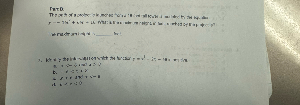 The path of a projectile launched from a 16 foot tall tower is modeled by the equation
y=-16t^2+64t+16. What is the maximum height, in feet, reached by the projectile?
The maximum height is _ feet.
7. Identify the interval(s) on which the function y=x^2-2x-48 is positive.
a. x and x>8
b. -6
C. x>6 and x
d. 6