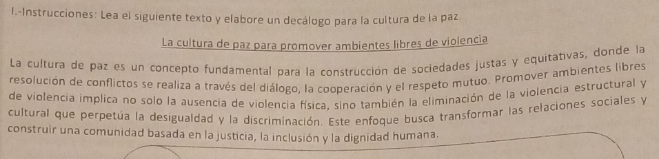 Instrucciones: Lea el siguiente texto y elabore un decálogo para la cultura de la paz 
La cultura de paz para promover ambientes libres de violencia 
La cultura de paz es un concepto fundamental para la construcción de sociedades justas y equitativas, donde la 
resolución de conflictos se realiza a través del diálogo, la cooperación y el respeto mutuo. Promover ambientes libres 
de violencia implica no solo la ausencia de violencia física, sino también la eliminación de la violencia estructural y 
cultural que perpetúa la desigualdad y la discriminación. Este enfoque busca transformar las relaciones sociales y 
construir una comunidad basada en la justicia, la inclusión y la dignidad humana.