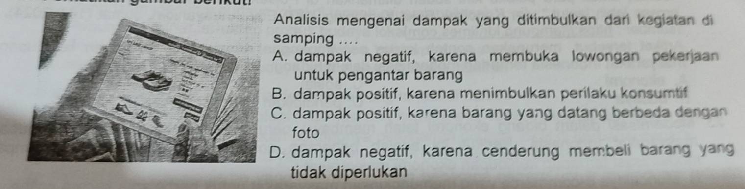 Analisis mengenai dampak yang ditimbulkan dar kegiatan di
samping ....
A. dampak negatif, karena membuka lowongan pekerjaan
untuk pengantar barang
B. dampak positif, karena menimbulkan perilaku konsumtif
C. dampak positif, karena barang yang datang berbeda dengan
foto
D. dampak negatif, karena cenderung membeli barang yang
tidak diperlukan