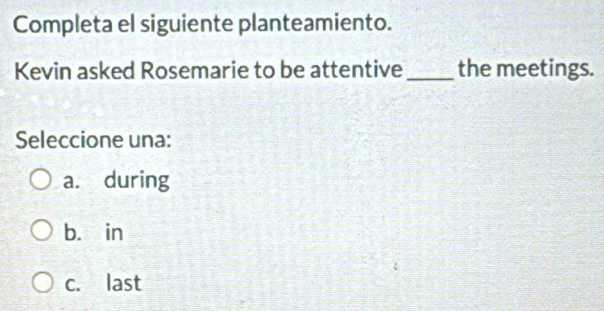 Completa el siguiente planteamiento.
Kevin asked Rosemarie to be attentive_ the meetings.
Seleccione una:
a. during
b. in
c. last