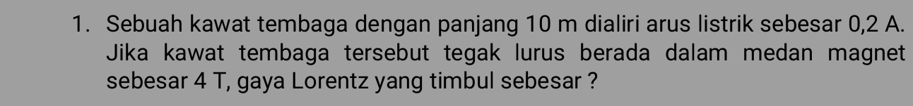 Sebuah kawat tembaga dengan panjang 10 m dialiri arus listrik sebesar 0,2 A. 
Jika kawat tembaga tersebut tegak lurus berada dalam medan magnet 
sebesar 4 T, gaya Lorentz yang timbul sebesar ?