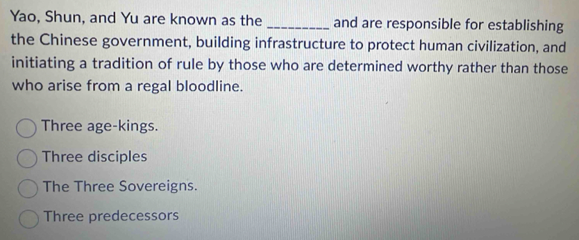 Yao, Shun, and Yu are known as the _and are responsible for establishing
the Chinese government, building infrastructure to protect human civilization, and
initiating a tradition of rule by those who are determined worthy rather than those
who arise from a regal bloodline.
Three age-kings.
Three disciples
The Three Sovereigns.
Three predecessors